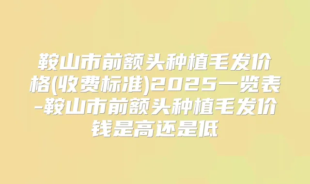 鞍山市前额头种植毛发价格(收费标准)2025一览表-鞍山市前额头种植毛发价钱是高还是低