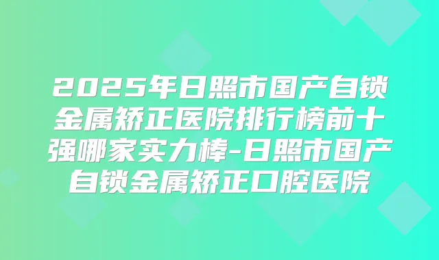 2025年日照市国产自锁金属矫正医院排行榜前十强哪家实力棒-日照市国产自锁金属矫正口腔医院