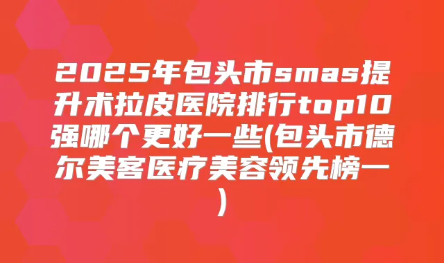 2025年包头市smas提升术拉皮医院排行top10强哪个更好一些(包头市德尔美客医疗美容领先榜一)