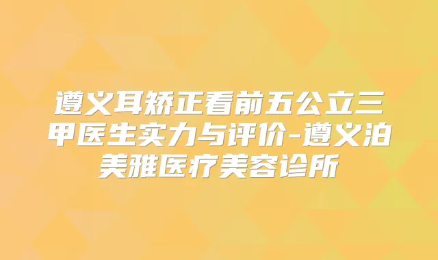 遵义耳矫正看前五公立三甲医生实力与评价-遵义泊美雅医疗美容诊所