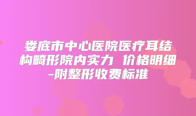 娄底市中心医院医疗耳结构畸形院内实力 价格明细-附整形收费标准