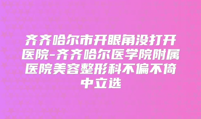 齐齐哈尔市开眼角没打开医院-齐齐哈尔医学院附属医院美容整形科不偏不倚中立选