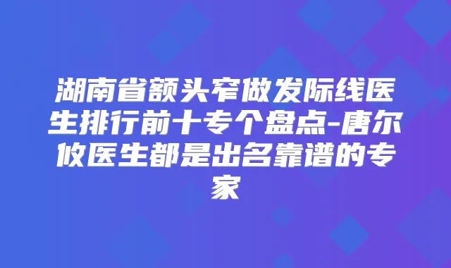 湖南省额头窄做发际线医生排行前十专个盘点-唐尔攸医生都是出名靠谱的专家