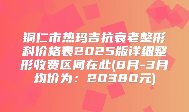 铜仁市热玛吉抗衰老整形科价格表2025版详细整形收费区间在此(8月-3月均价为:20380元)