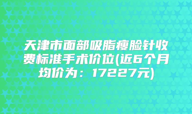 天津市面部吸脂瘦脸针收费标准手术价位(近6个月均价为:17227元)