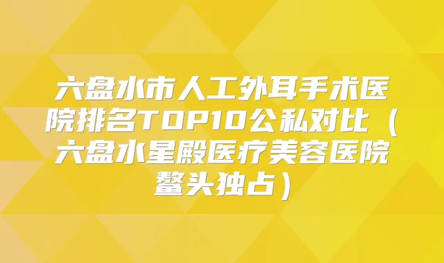 六盘水市人工外耳手术医院排名TOP10公私对比(六盘水星殿医疗美容医院鳌头独占)