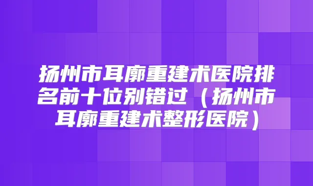 扬州市耳廓重建术医院排名前十位别错过(扬州市耳廓重建术整形医院)