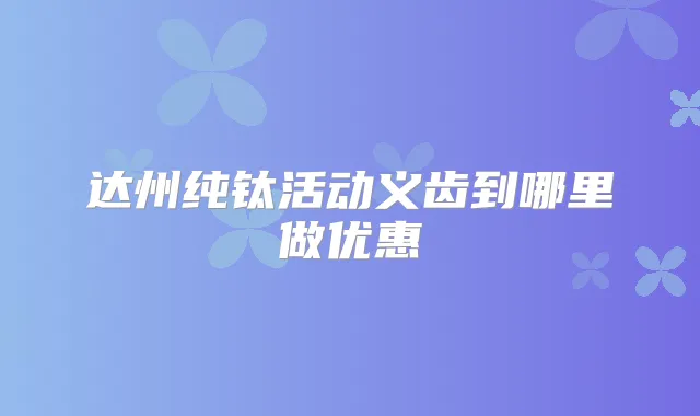 达州纯钛活动义齿到哪里做优惠