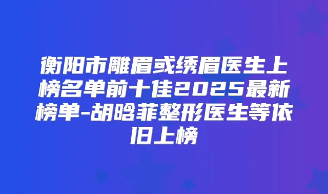 衡阳市雕眉或绣眉医生上榜名单前十佳2025新榜单-胡晗菲整形医生等依旧上榜