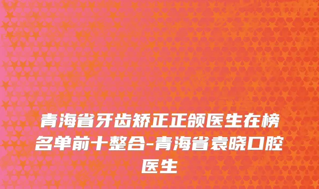 青海省牙齿矫正正颌医生在榜名单前十整合-青海省袁晓口腔医生