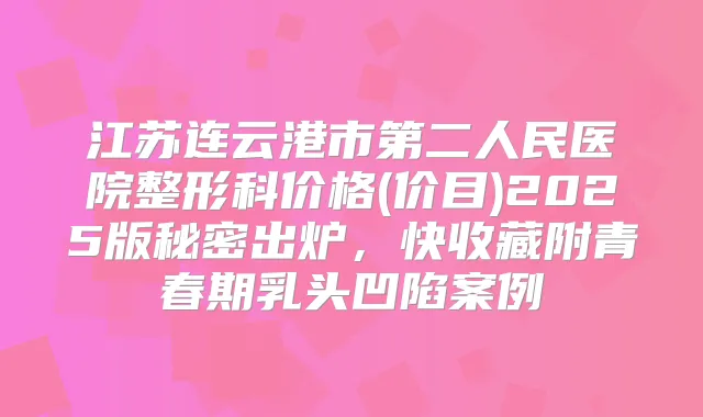 江苏连云港市第二人民医院整形科价格(价目)2025版秘密出炉,快收藏附青春期乳头凹陷案例