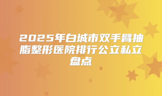 2025年白城市双手臂抽脂整形医院排行公立私立盘点