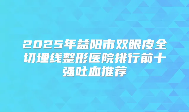 2025年益阳市双眼皮全切埋线整形医院排行前十强吐血推荐