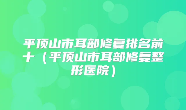平顶山市耳部修复排名前十（平顶山市耳部修复整形医院）