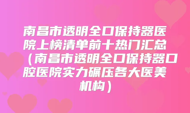 南昌市透明全口保持器医院上榜清单前十热门汇总（南昌市透明全口保持器口腔医院实力碾压各大医美机构）