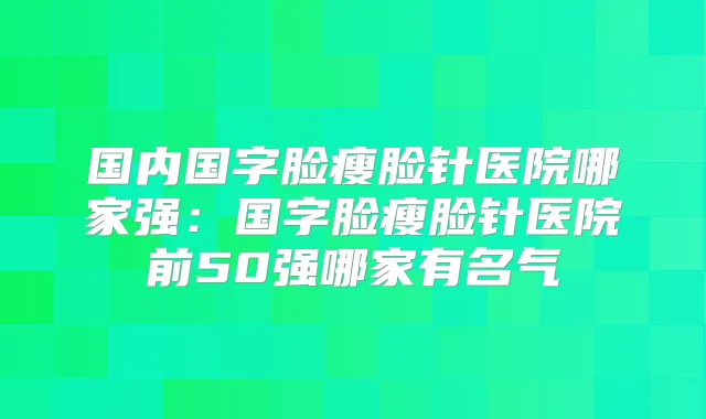 国内国字脸瘦脸针医院哪家强:国字脸瘦脸针医院前50强哪家有名气