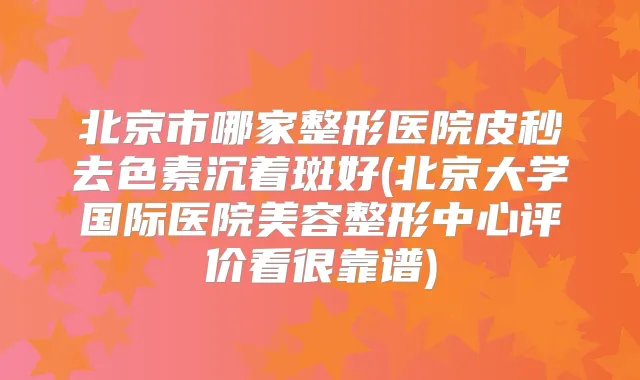 北京市哪家整形医院皮秒去色素沉着斑好(北京大学国际医院美容整形中心评价看很靠谱)