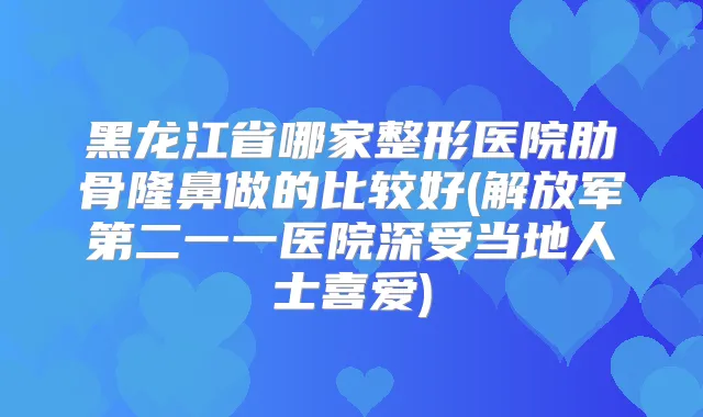 黑龙江省哪家整形医院肋骨隆鼻做的比较好(解放军第二一一医院深受当地人士喜爱)