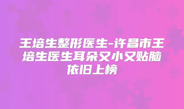 王培生整形医生-许昌市王培生医生耳朵又小又贴脑依旧上榜