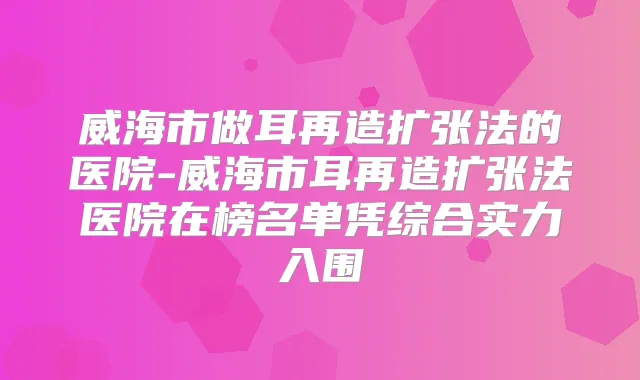 威海市做耳再造扩张法的医院-威海市耳再造扩张法医院在榜名单凭综合实力入围