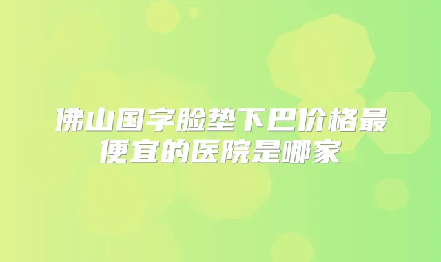佛山国字脸垫下巴价格便宜的医院是哪家