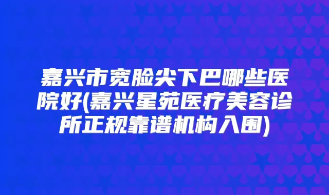 嘉兴市宽脸尖下巴哪些医院好(嘉兴星苑医疗美容诊所正规靠谱机构入围)