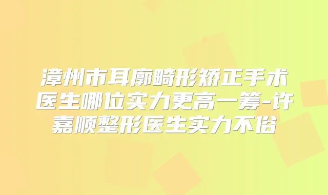 漳州市耳廓畸形矫正手术医生哪位实力更高一筹-许嘉顺整形医生实力不俗