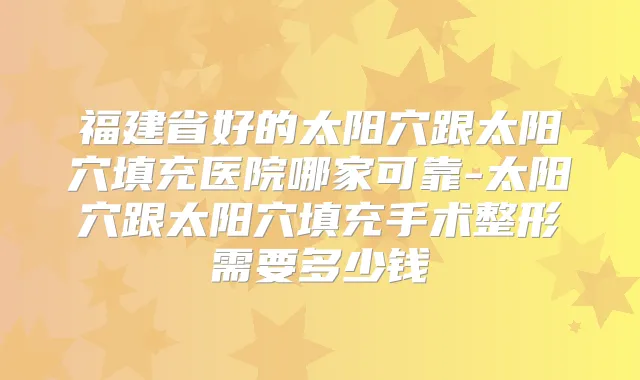 福建省好的太阳穴跟太阳穴填充医院哪家可靠-太阳穴跟太阳穴填充手术整形需要多少钱