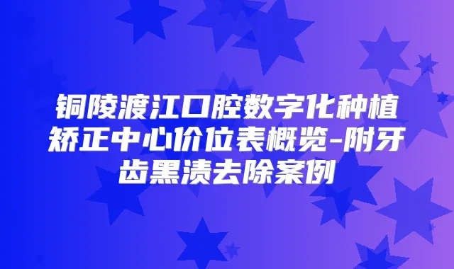 铜陵渡江口腔数字化种植矫正中心价位表概览-附牙齿黑渍去除案例