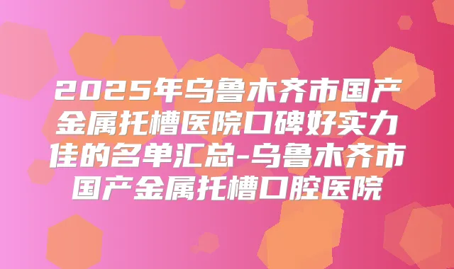 2025年乌鲁木齐市国产金属托槽医院口碑好实力佳的名单汇总-乌鲁木齐市国产金属托槽口腔医院