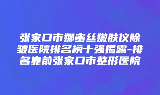 张家口市娜蜜丝嫩肤仪除皱医院排名榜十强揭露-排名靠前张家口市整形医院