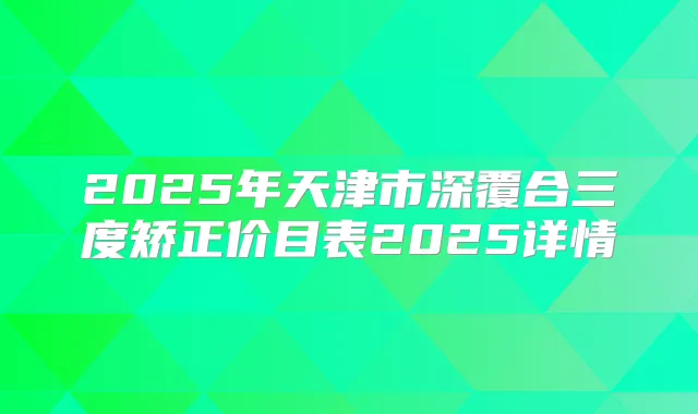 2025年天津市深覆合三度矫正价目表2025详情