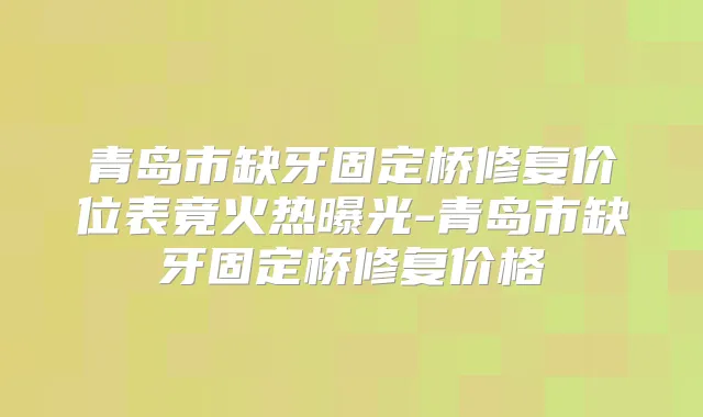 青岛市缺牙固定桥修复价位表竟火热曝光-青岛市缺牙固定桥修复价格