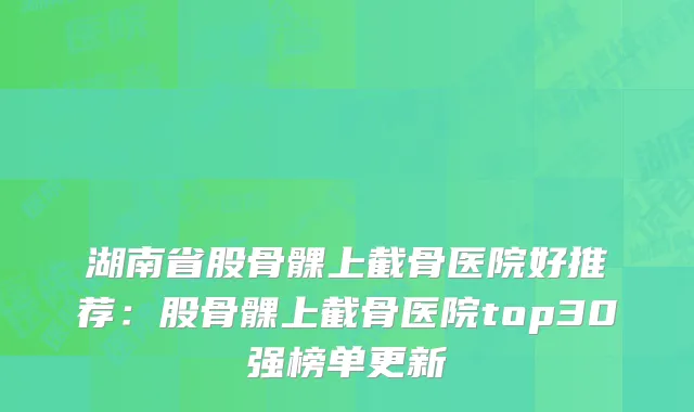 湖南省股骨髁上截骨医院好推荐：股骨髁上截骨医院top30强榜单更新
