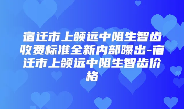 宿迁市上颌远中阻生智齿收费标准全新内部曝出-宿迁市上颌远中阻生智齿价格