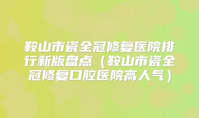 鞍山市瓷全冠修复医院排行新版盘点（鞍山市瓷全冠修复口腔医院高人气）