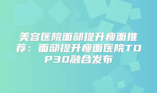 美容医院面部提升瘦面推荐：面部提升瘦面医院TOP30融合发布