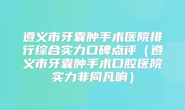 遵义市牙囊肿手术医院排行综合实力口碑点评(遵义市牙囊肿手术口腔医院实力非同凡响)