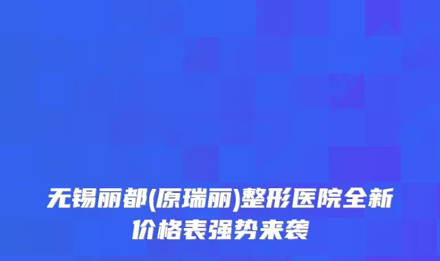 无锡丽都(原瑞丽)整形医院全新价格表强势来袭