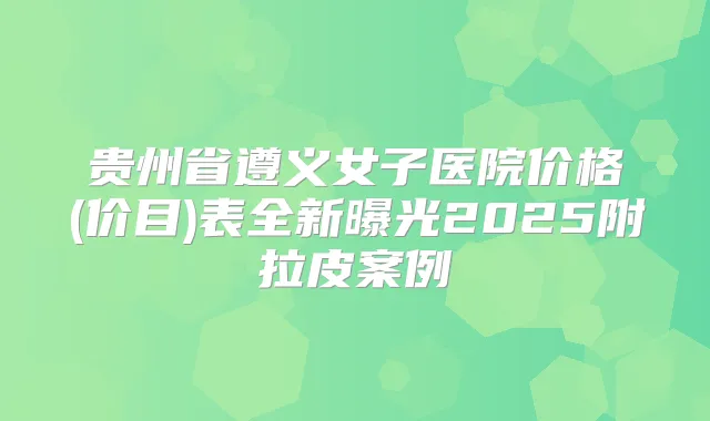贵州省遵义女子医院价格(价目)表全新曝光2025附拉皮案例