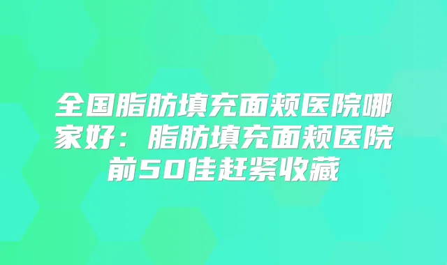 全国脂肪填充面颊医院哪家好:脂肪填充面颊医院前50佳赶紧收藏
