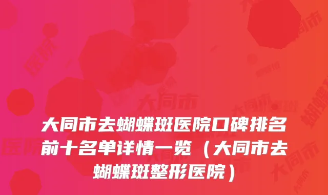大同市去蝴蝶斑医院口碑排名前十名单详情一览（大同市去蝴蝶斑整形医院）