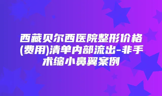 西藏贝尔西医院整形价格(费用)清单内部流出-非手术缩小鼻翼案例