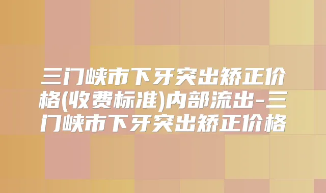 三门峡市下牙突出矫正价格(收费标准)内部流出-三门峡市下牙突出矫正价格