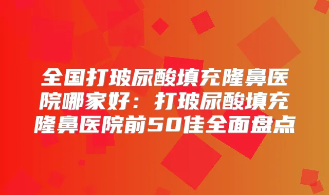 全国打玻尿酸填充隆鼻医院哪家好：打玻尿酸填充隆鼻医院前50佳全面盘点