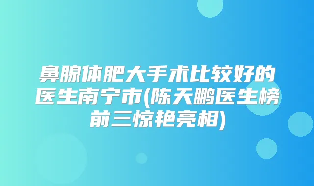 鼻腺体肥大手术比较好的医生南宁市(陈天鹏医生榜前三惊艳亮相)