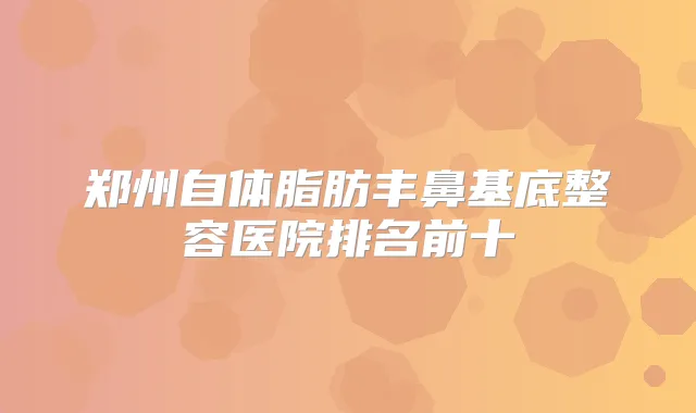 郑州自体脂肪丰鼻基底整容医院排名前十