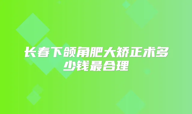 长春下颌角肥大矫正术多少钱合理
