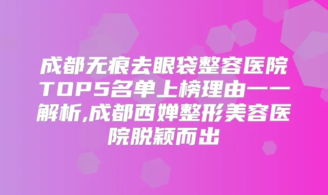 成都无痕去眼袋整容医院TOP5名单上榜理由一一解析,成都西婵整形美容医院脱颖而出