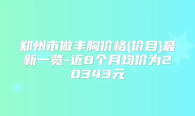 郑州市做丰胸价格(价目)新一览-近8个月均价为20343元